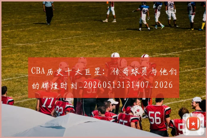 CBA历史十大巨星：传奇球员与他们的辉煌时刻_20260513131407_20260606165150