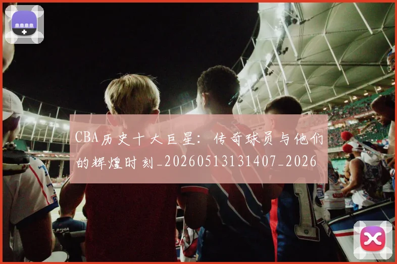 CBA历史十大巨星：传奇球员与他们的辉煌时刻_20260513131407_20260606165150