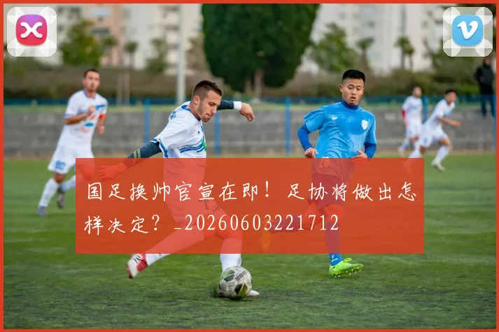 国足换帅官宣在即！足协将做出怎样决定？_20260603221712