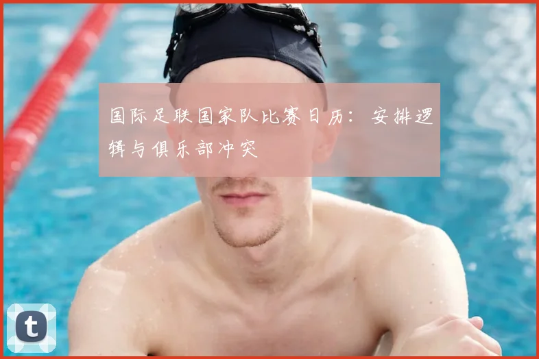 国际足联国家队比赛日历：安排逻辑与俱乐部冲突