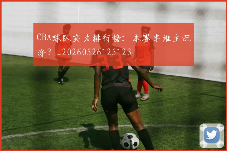CBA球队实力排行榜：本赛季谁主沉浮？_20260526125123