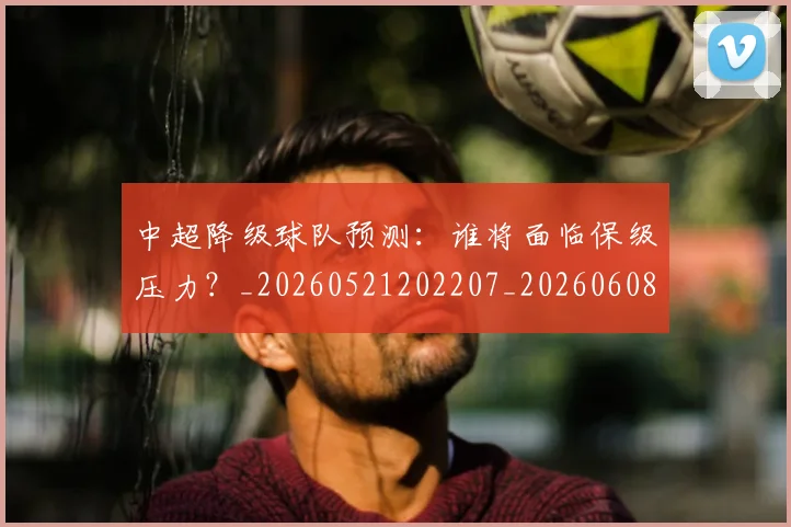 中超降级球队预测：谁将面临保级压力？_20260521202207_20260608142344